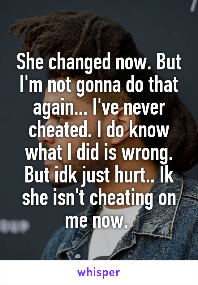 She changed now. But I'm not gonna do that again... I've never cheated. I do know what I did is wrong. But idk just hurt.. Ik she isn't cheating on me now. 