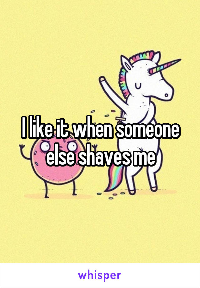 I like it when someone else shaves me