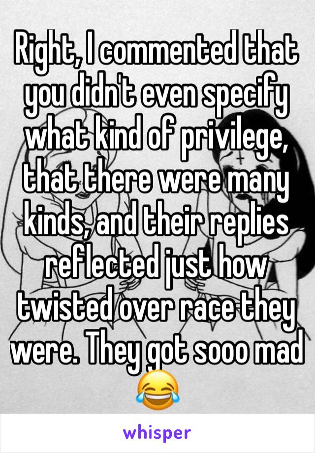 Right, I commented that you didn't even specify what kind of privilege, that there were many kinds, and their replies reflected just how twisted over race they were. They got sooo mad 😂