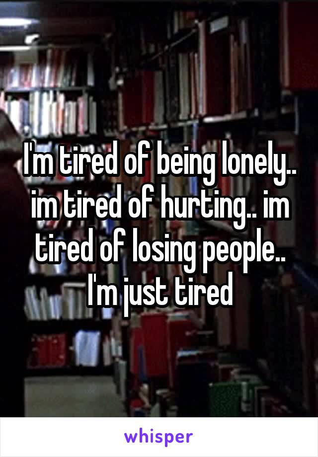 I'm tired of being lonely.. im tired of hurting.. im tired of losing people.. I'm just tired