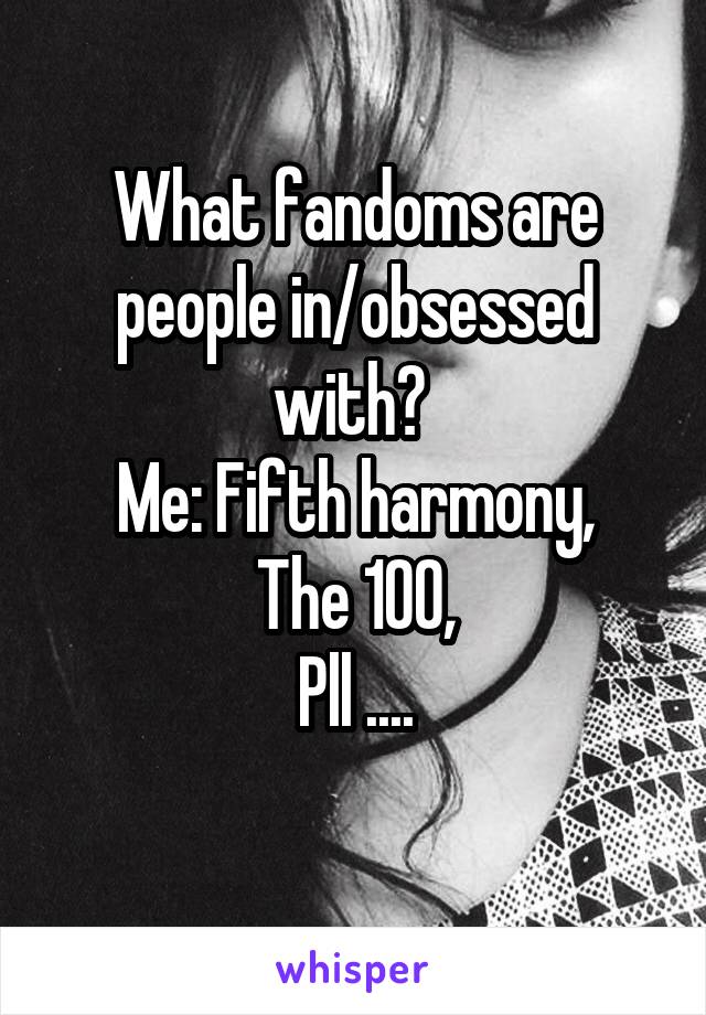 What fandoms are people in/obsessed with? 
Me: Fifth harmony,
The 100,
Pll ....
