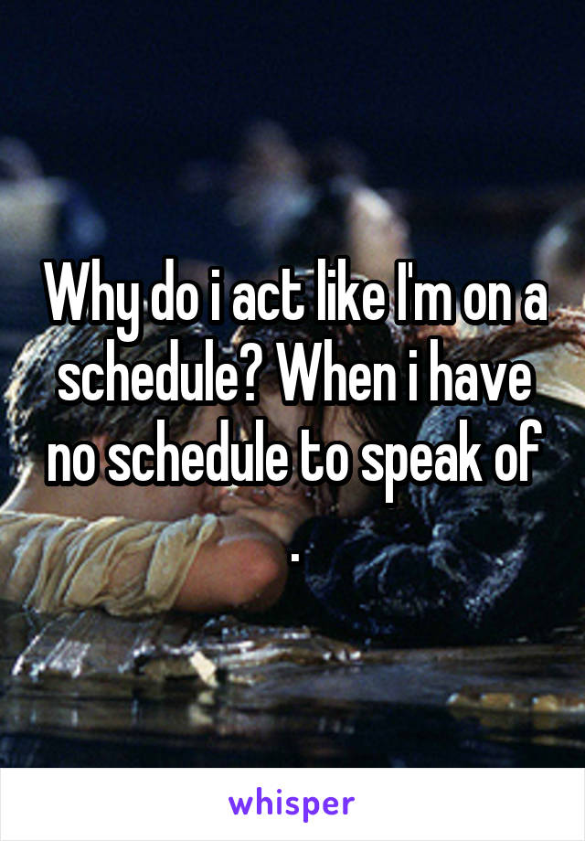 Why do i act like I'm on a schedule? When i have no schedule to speak of .