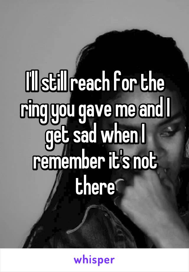 I'll still reach for the ring you gave me and I get sad when I remember it's not there