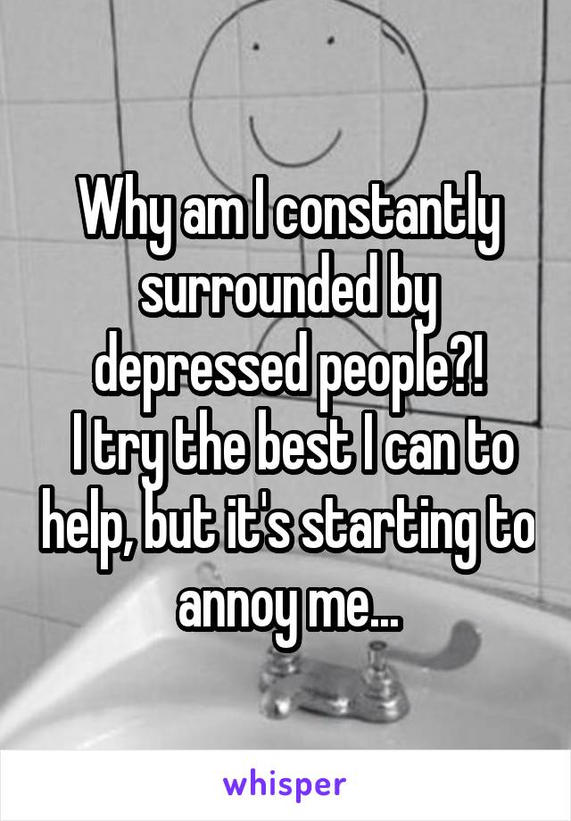 Why am I constantly surrounded by depressed people?!
 I try the best I can to help, but it's starting to annoy me...