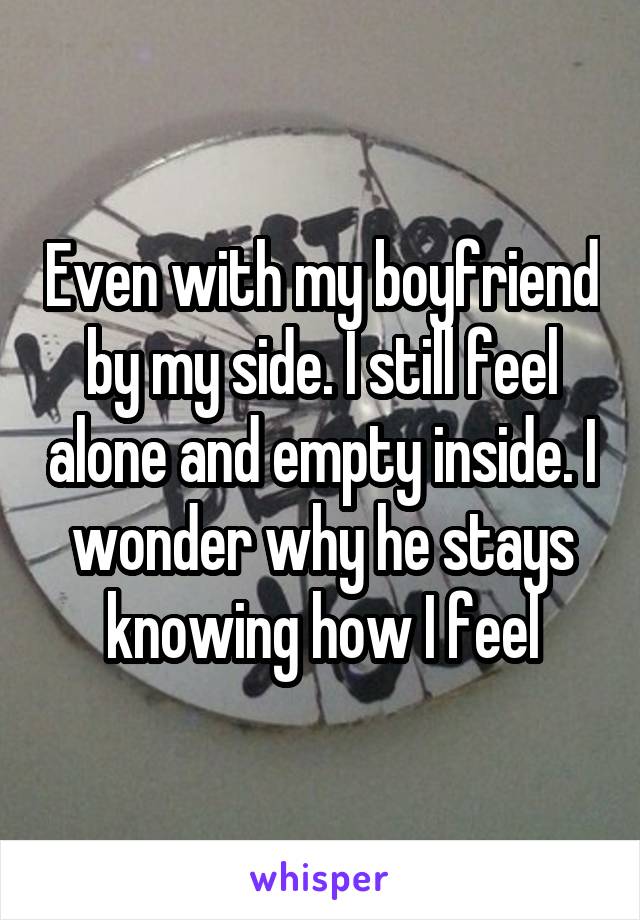 Even with my boyfriend by my side. I still feel alone and empty inside. I wonder why he stays knowing how I feel