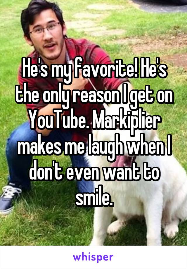 He's my favorite! He's the only reason I get on YouTube. Markiplier makes me laugh when I don't even want to smile.