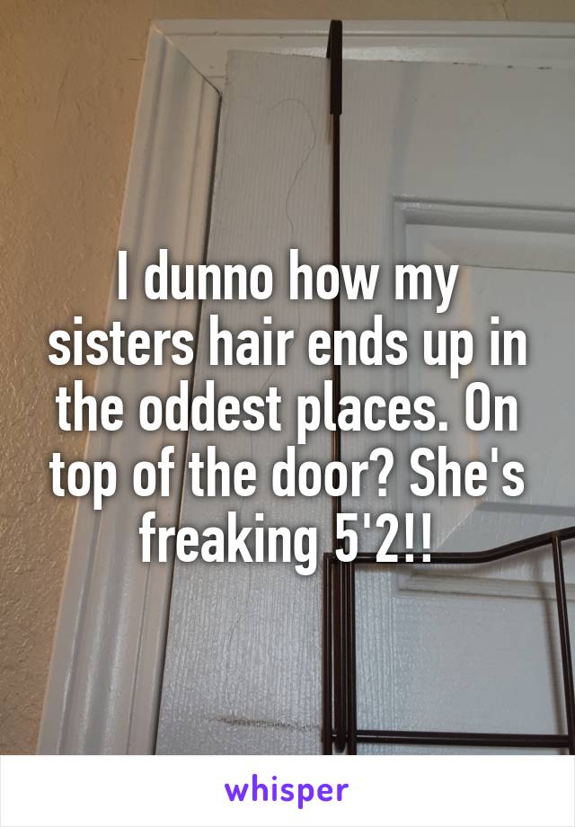 I dunno how my sisters hair ends up in the oddest places. On top of the door? She's freaking 5'2!!