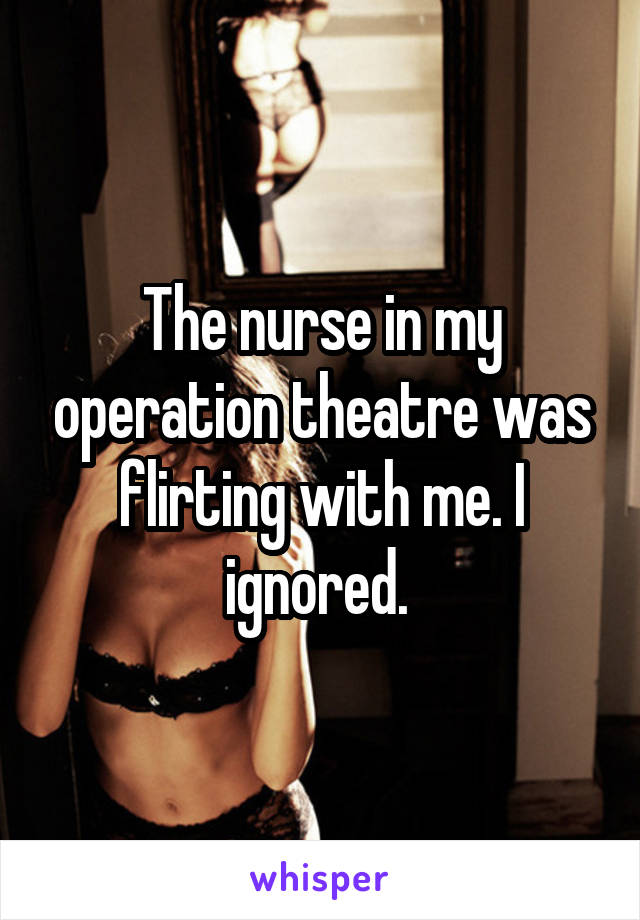 The nurse in my operation theatre was flirting with me. I ignored. 