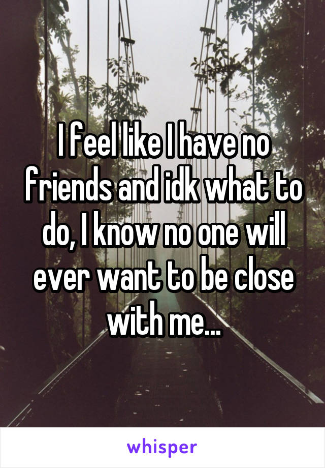 I feel like I have no friends and idk what to do, I know no one will ever want to be close with me...