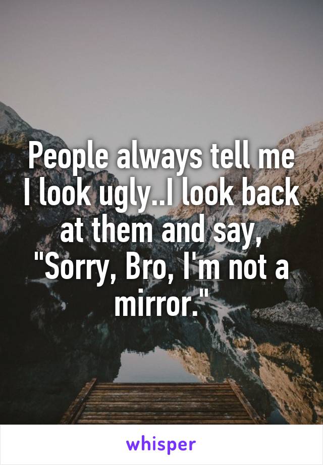 People always tell me I look ugly..I look back at them and say, "Sorry, Bro, I'm not a mirror."