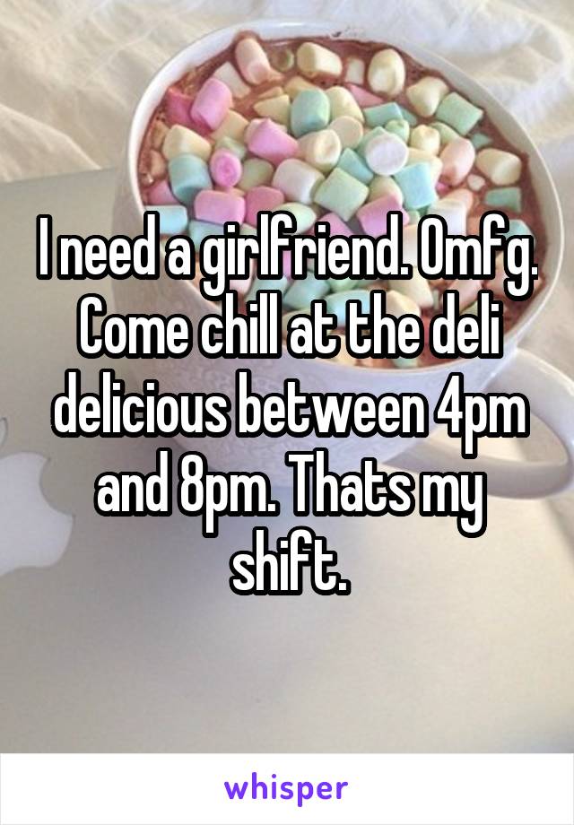 I need a girlfriend. Omfg. Come chill at the deli delicious between 4pm and 8pm. Thats my shift.