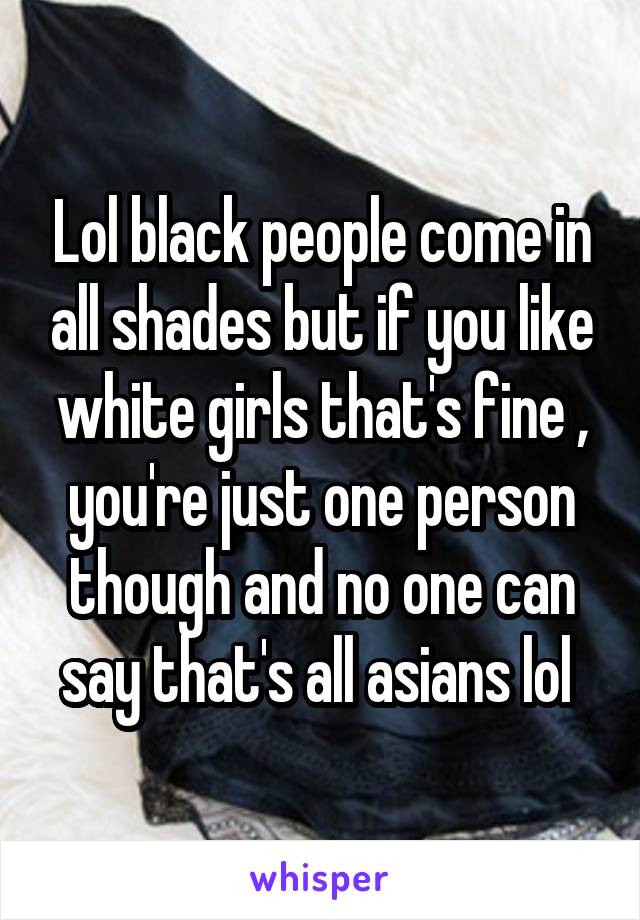 Lol black people come in all shades but if you like white girls that's fine , you're just one person though and no one can say that's all asians lol 