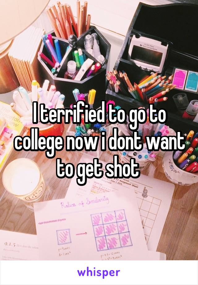 I terrified to go to college now i dont want to get shot 