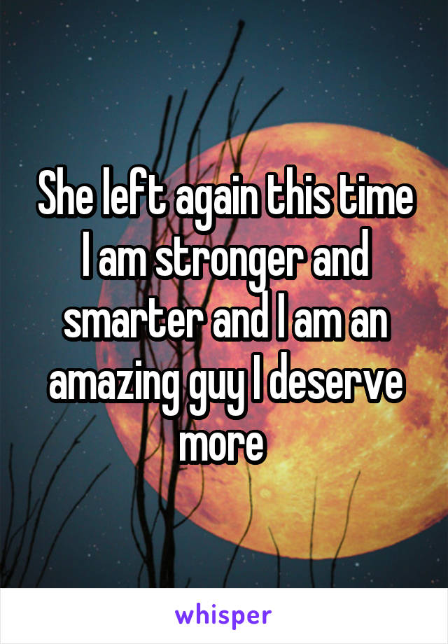 She left again this time I am stronger and smarter and I am an amazing guy I deserve more 