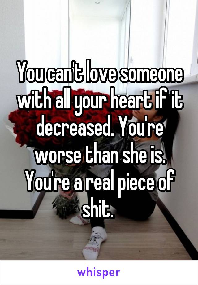 You can't love someone with all your heart if it decreased. You're worse than she is. You're a real piece of shit. 