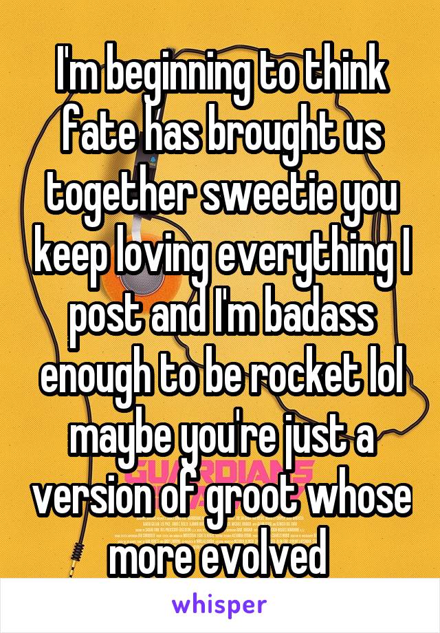 I'm beginning to think fate has brought us together sweetie you keep loving everything I post and I'm badass enough to be rocket lol maybe you're just a version of groot whose more evolved 