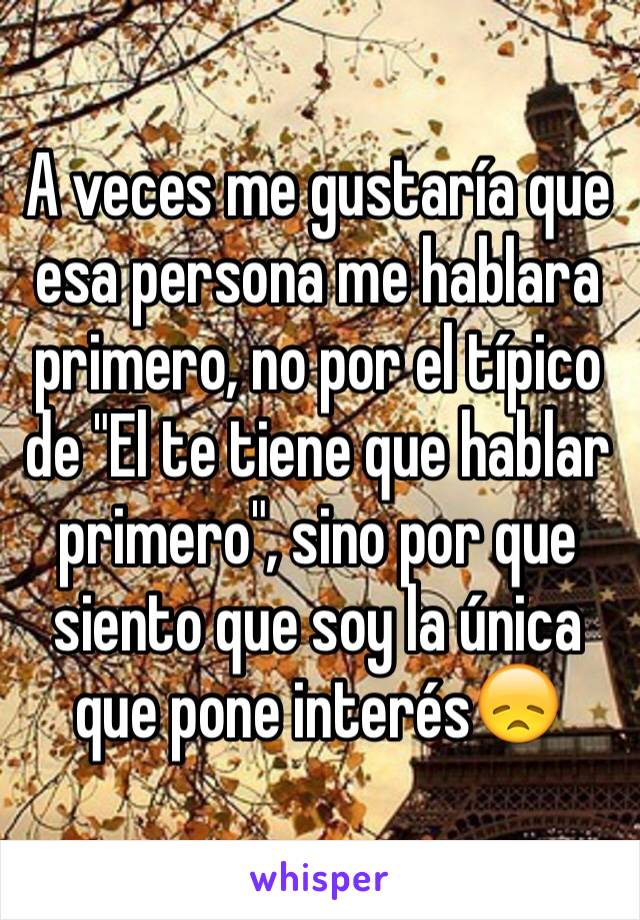 A veces me gustaría que esa persona me hablara primero, no por el típico de "El te tiene que hablar primero", sino por que siento que soy la única que pone interés😞