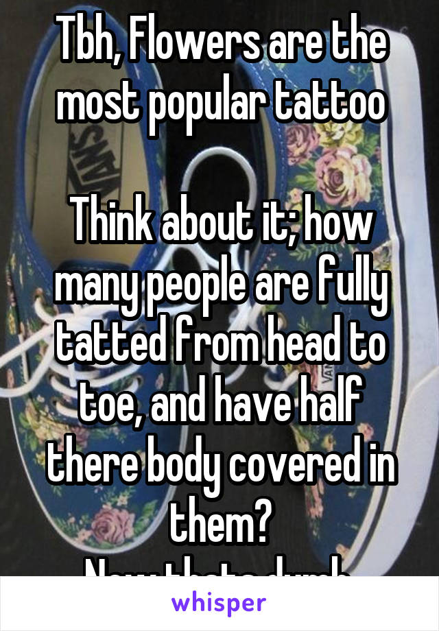 Tbh, Flowers are the most popular tattoo

Think about it; how many people are fully tatted from head to toe, and have half there body covered in them?
Now thats dumb 