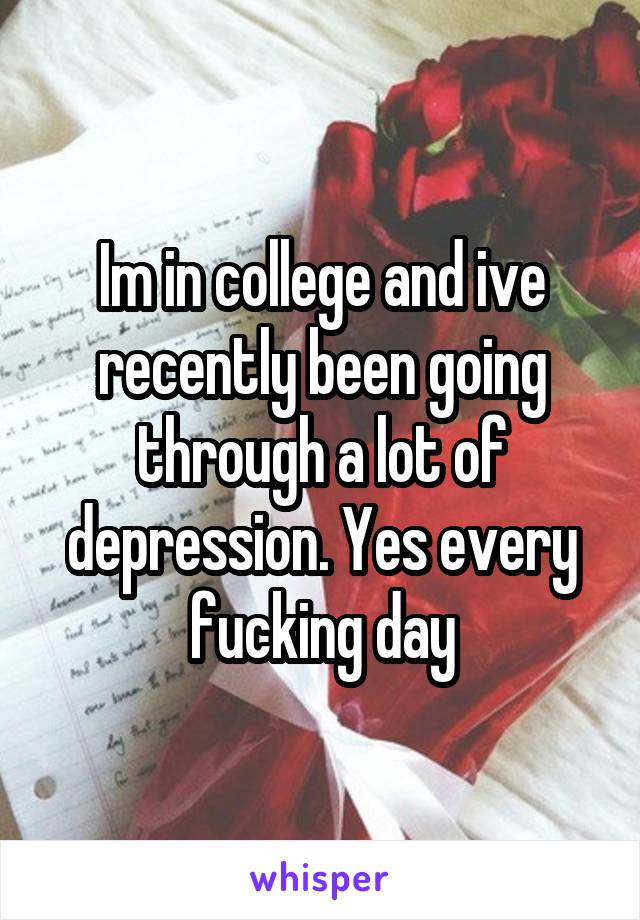 Im in college and ive recently been going through a lot of depression. Yes every fucking day