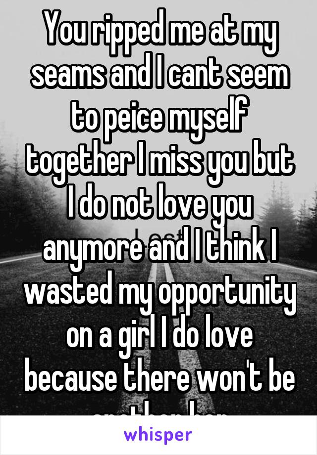 You ripped me at my seams and I cant seem to peice myself together I miss you but I do not love you anymore and I think I wasted my opportunity on a girl I do love because there won't be another her