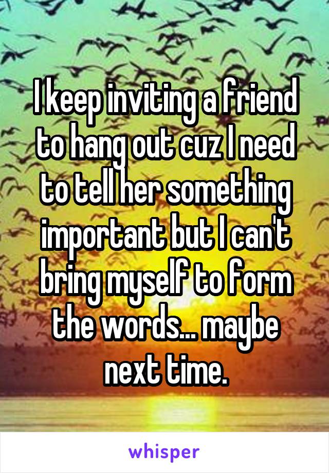 I keep inviting a friend to hang out cuz I need to tell her something important but I can't bring myself to form the words... maybe next time.