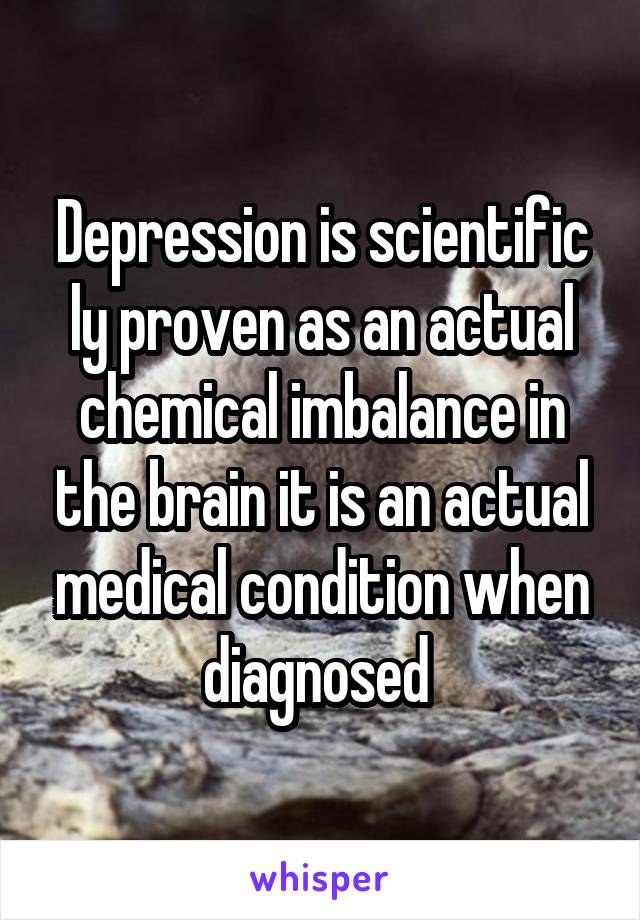 Depression is scientific ly proven as an actual chemical imbalance in the brain it is an actual medical condition when diagnosed 