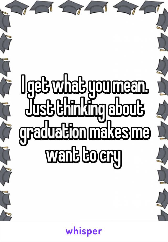 I get what you mean. Just thinking about graduation makes me want to cry 