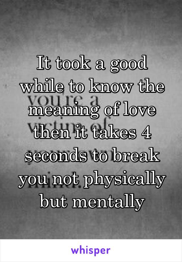 It took a good while to know the meaning of love then it takes 4 seconds to break you not physically but mentally