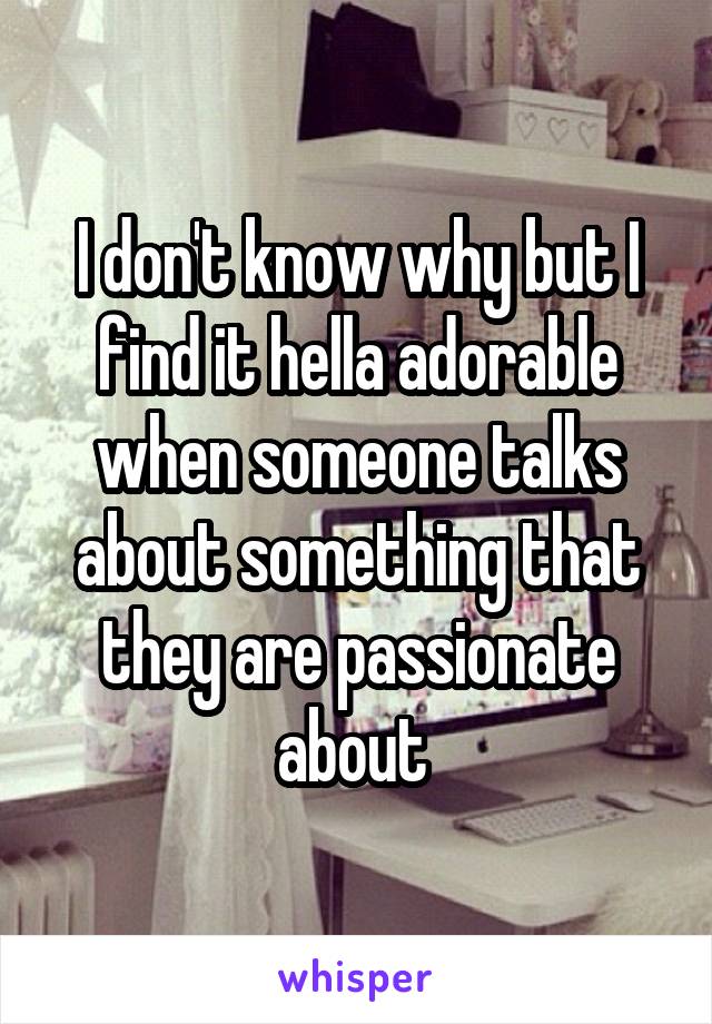 I don't know why but I find it hella adorable when someone talks about something that they are passionate about 