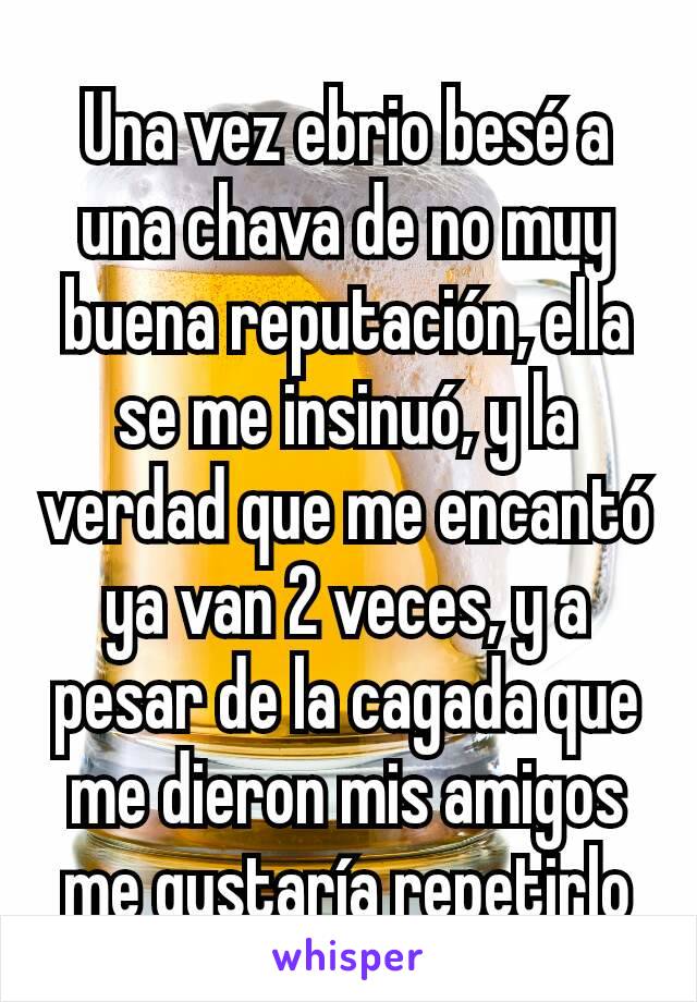 Una vez ebrio besé a una chava de no muy buena reputación, ella se me insinuó, y la verdad que me encantó ya van 2 veces, y a pesar de la cagada que me dieron mis amigos me gustaría repetirlo