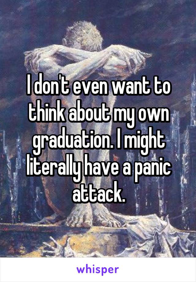 I don't even want to think about my own graduation. I might literally have a panic attack.