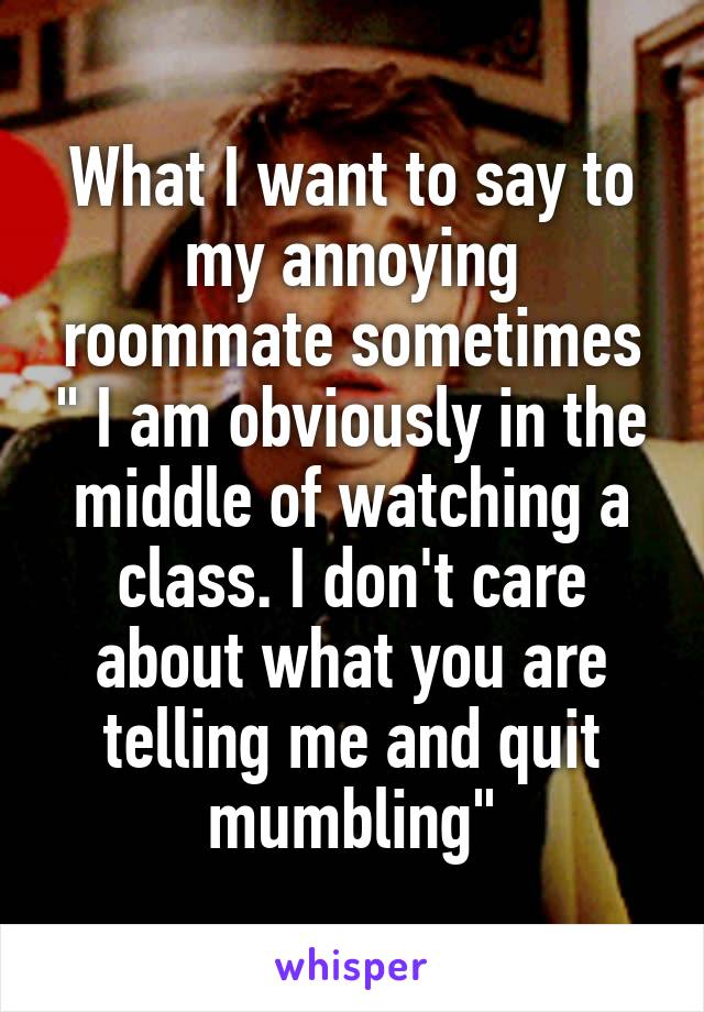 What I want to say to my annoying roommate sometimes " I am obviously in the middle of watching a class. I don't care about what you are telling me and quit mumbling"