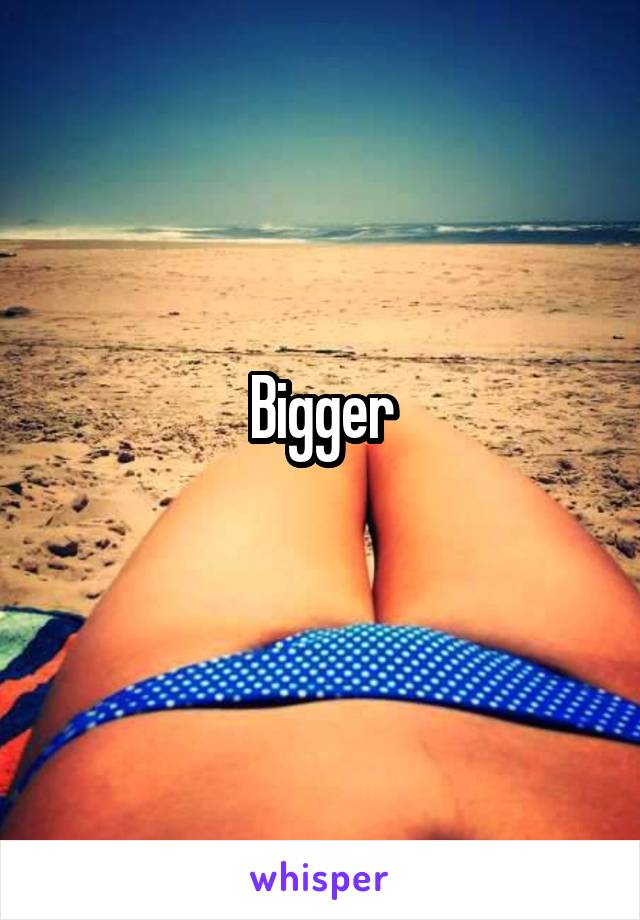 Bigger
