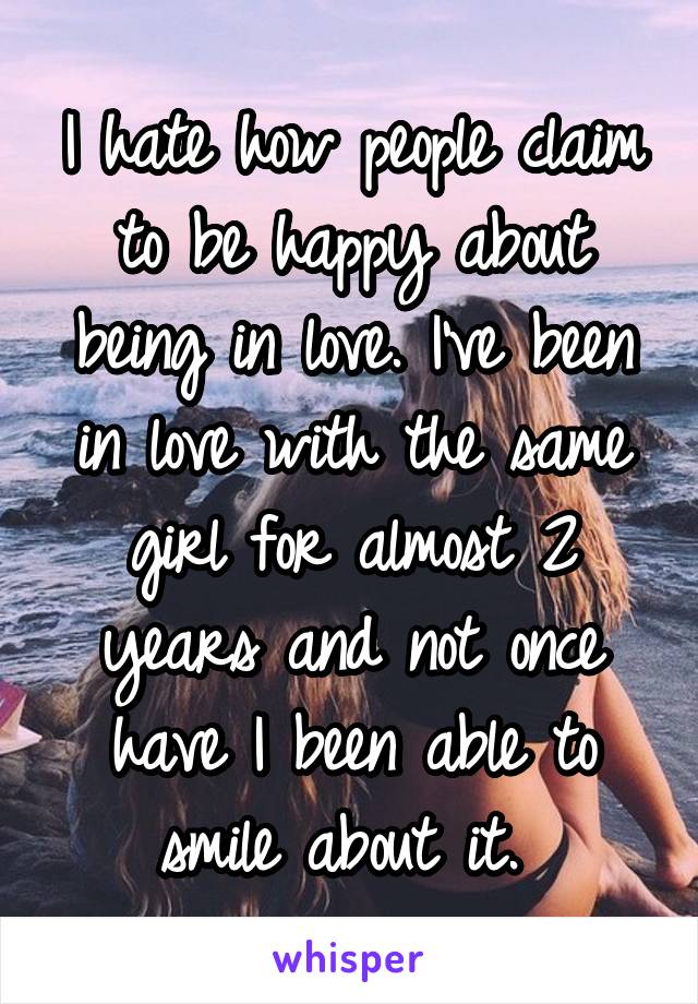 I hate how people claim to be happy about being in love. I've been in love with the same girl for almost 2 years and not once have I been able to smile about it. 