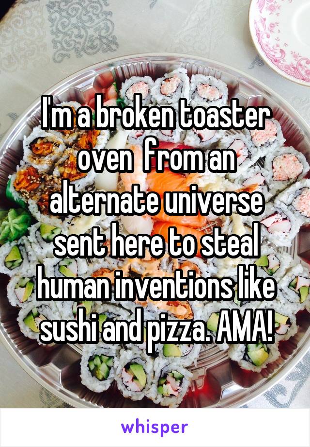 I'm a broken toaster oven  from an alternate universe sent here to steal human inventions like sushi and pizza. AMA!