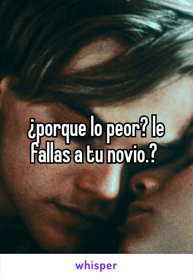 ¿porque lo peor? le fallas a tu novio.? 