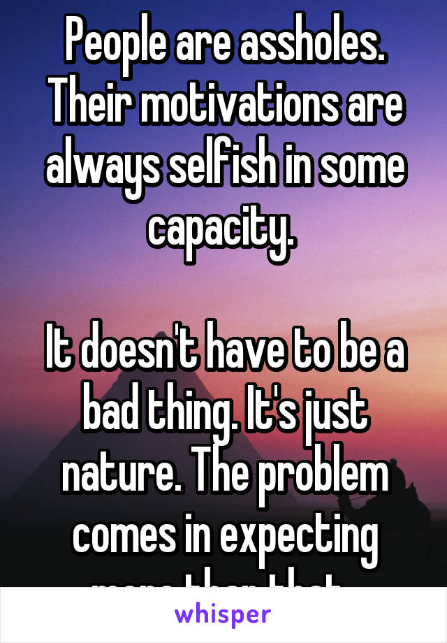 People are assholes. Their motivations are always selfish in some capacity. 

It doesn't have to be a bad thing. It's just nature. The problem comes in expecting more than that. 