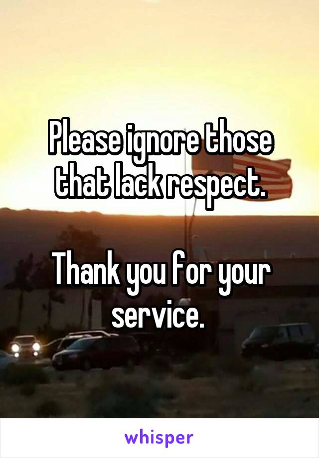 Please ignore those that lack respect.

Thank you for your service. 