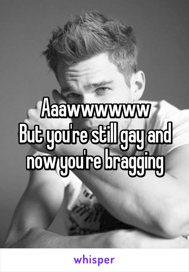 Aaawwwwww
But you're still gay and now you're bragging