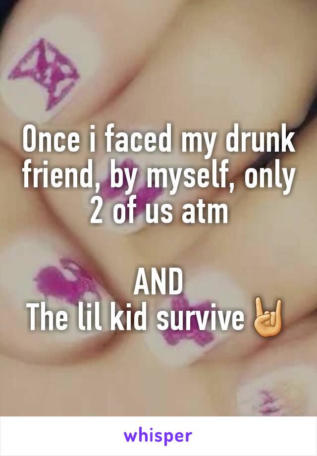 Once i faced my drunk friend, by myself, only 2 of us atm

AND
The lil kid survive🤘