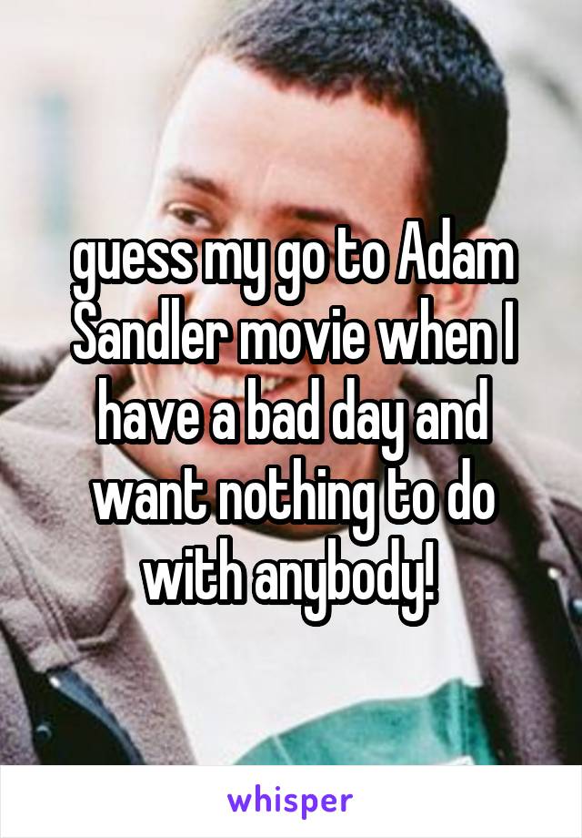 guess my go to Adam Sandler movie when I have a bad day and want nothing to do with anybody! 