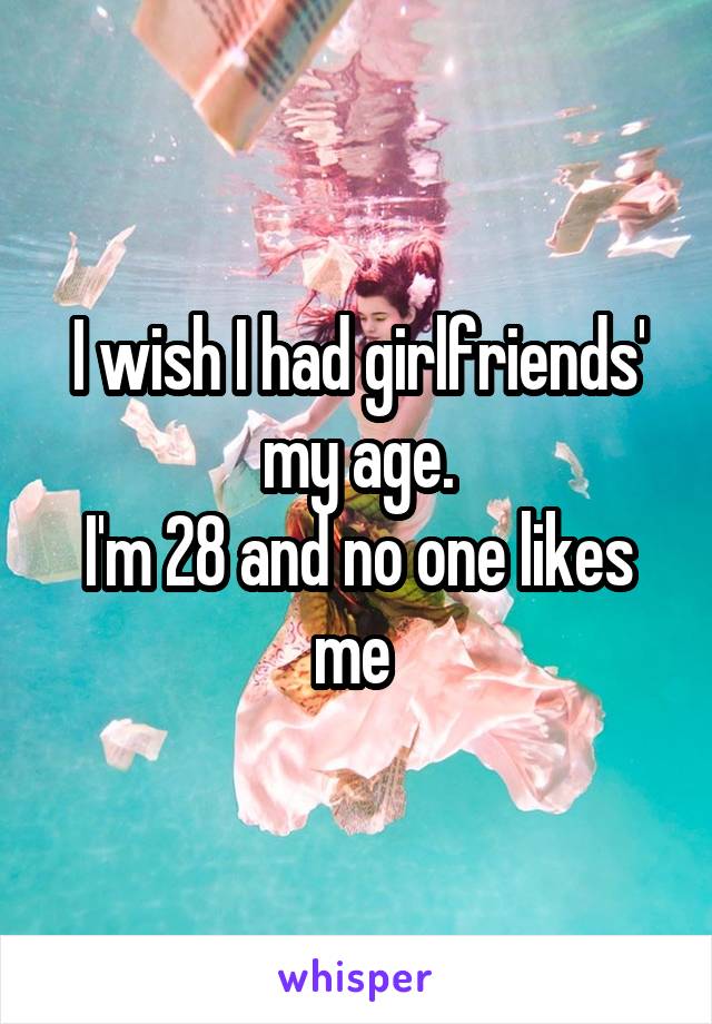 I wish I had girlfriends' my age.
I'm 28 and no one likes me 