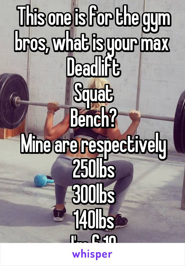 This one is for the gym bros, what is your max 
Deadlift
Squat
Bench?
Mine are respectively
250lbs
300lbs
140lbs
I'm f 19