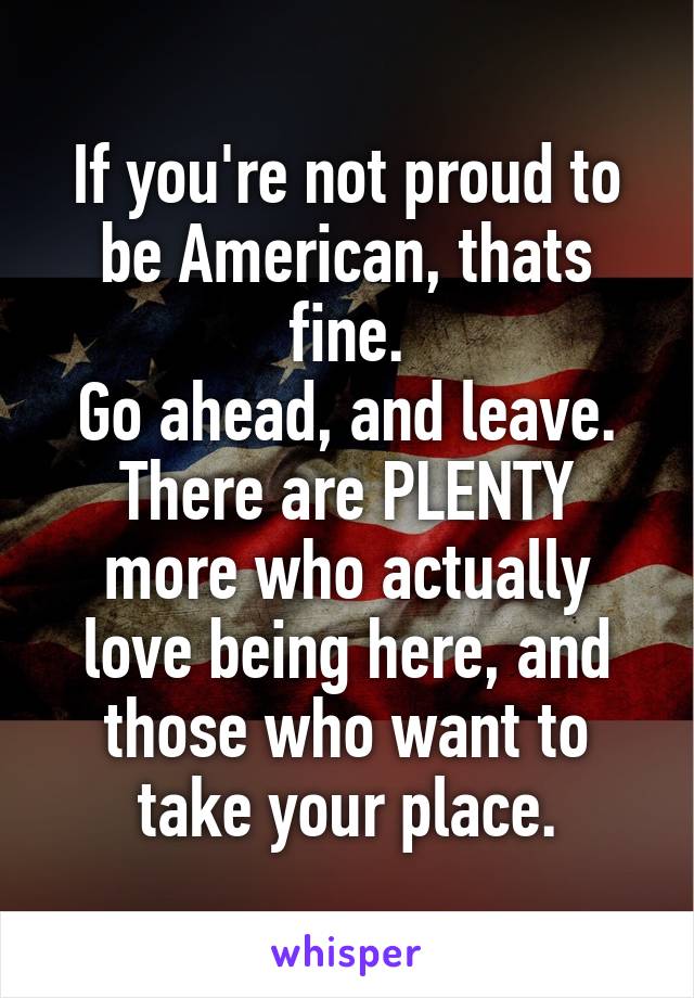 If you're not proud to be American, thats fine.
Go ahead, and leave.
There are PLENTY more who actually love being here, and those who want to take your place.