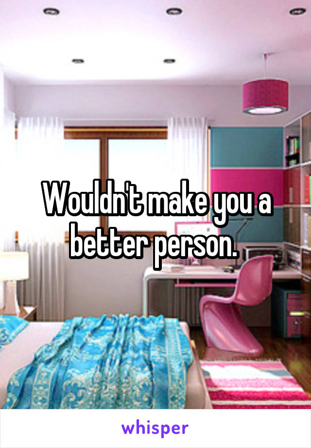 Wouldn't make you a better person. 