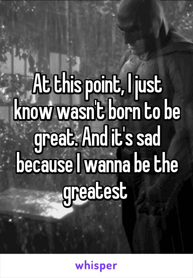 At this point, I just know wasn't born to be great. And it's sad because I wanna be the greatest 