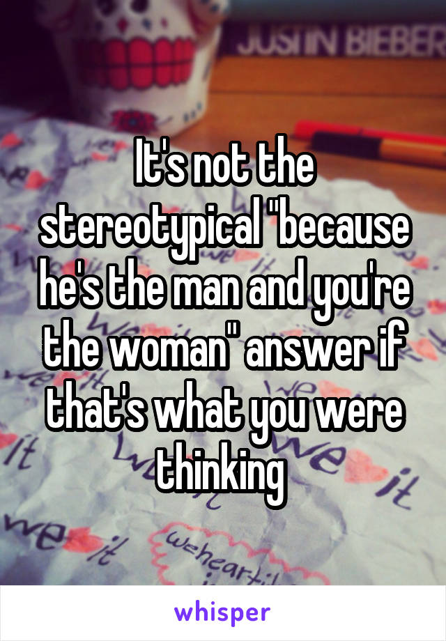 It's not the stereotypical "because he's the man and you're the woman" answer if that's what you were thinking 