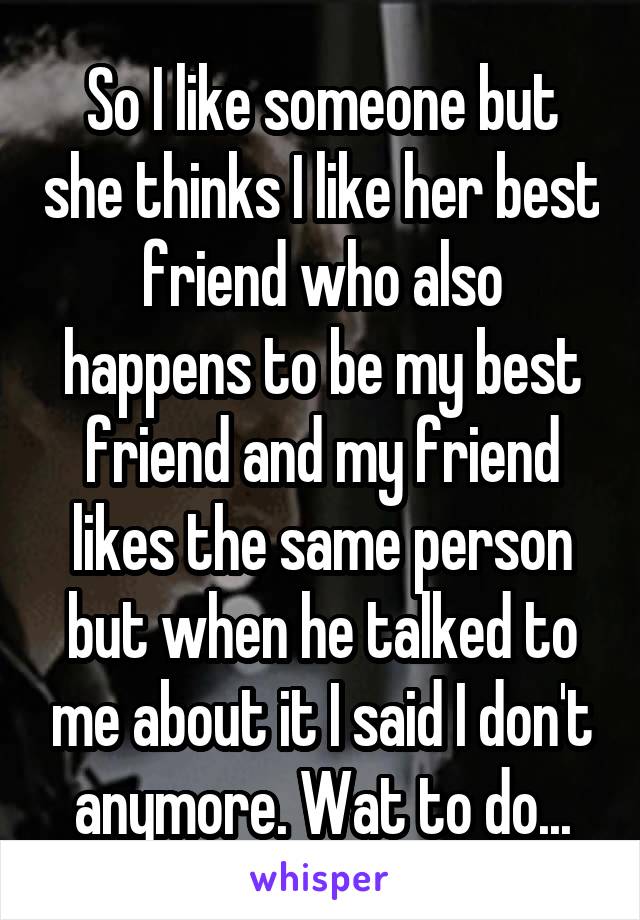 So I like someone but she thinks I like her best friend who also happens to be my best friend and my friend likes the same person but when he talked to me about it I said I don't anymore. Wat to do...