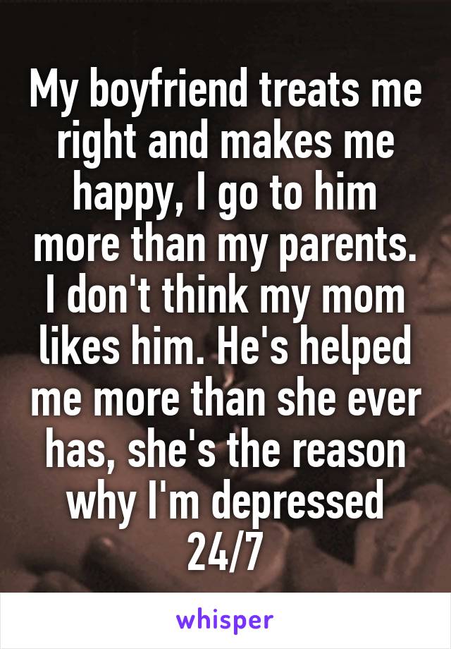 My boyfriend treats me right and makes me happy, I go to him more than my parents.
I don't think my mom likes him. He's helped me more than she ever has, she's the reason why I'm depressed 24/7