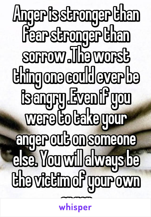 Anger is stronger than fear stronger than sorrow .The worst thing one could ever be is angry .Even if you were to take your anger out on someone else. You will always be the victim of your own anger